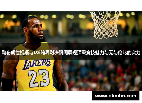 勒布朗詹姆斯与Uzi跨界对决瞬间展现顶级竞技魅力与无与伦比的实力