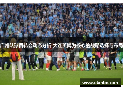 广州队球员转会动态分析 大连英博为核心的战略选择与布局