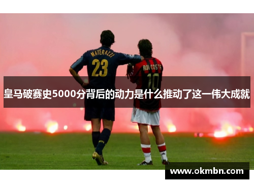 皇马破赛史5000分背后的动力是什么推动了这一伟大成就