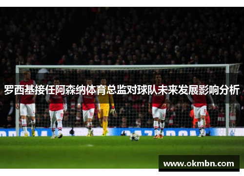 罗西基接任阿森纳体育总监对球队未来发展影响分析