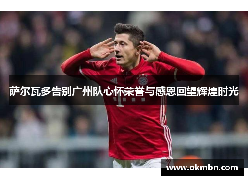 萨尔瓦多告别广州队心怀荣誉与感恩回望辉煌时光