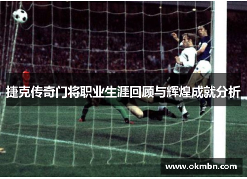 捷克传奇门将职业生涯回顾与辉煌成就分析